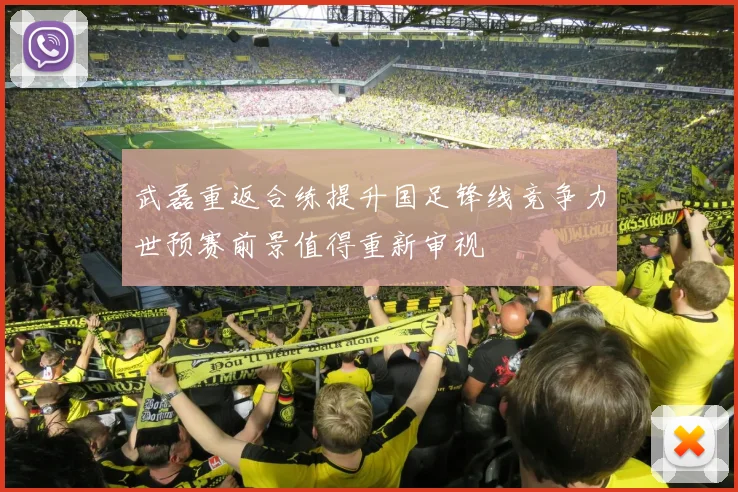武磊重返合练提升国足锋线竞争力世预赛前景值得重新审视