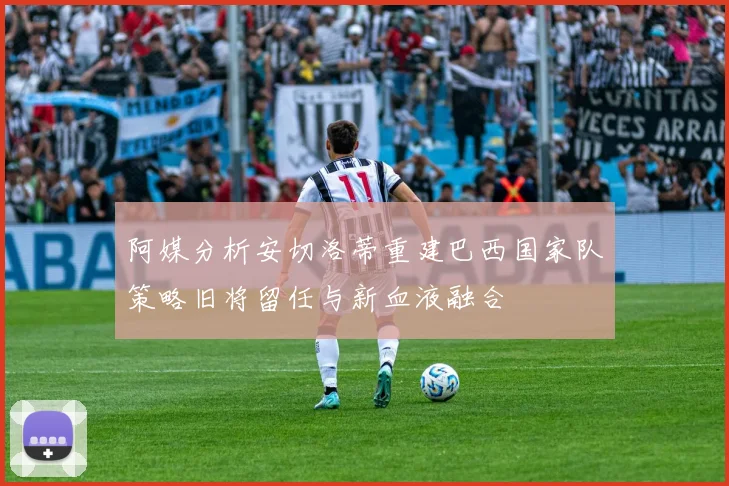 阿媒分析安切洛蒂重建巴西国家队策略旧将留任与新血液融合