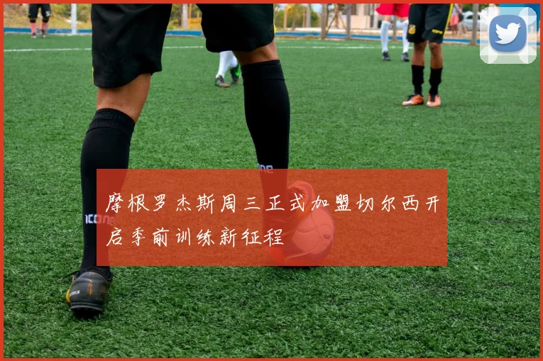 摩根罗杰斯周三正式加盟切尔西开启季前训练新征程