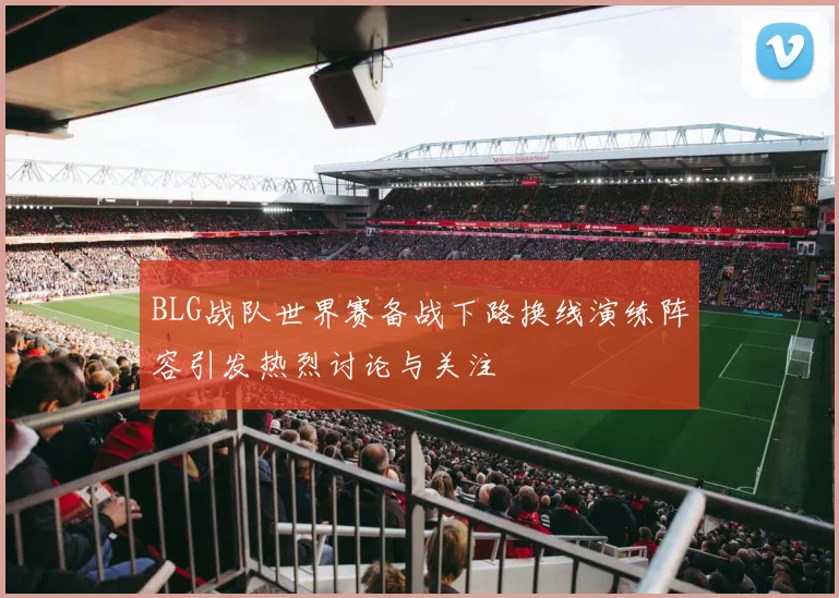 BLG战队世界赛备战下路换线演练阵容引发热烈讨论与关注