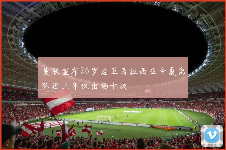 曼联宣布26岁后卫马拉西亚今夏离队近三年仅出场十次