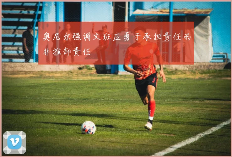 奥尼尔强调文班应勇于承担责任而非推卸责任