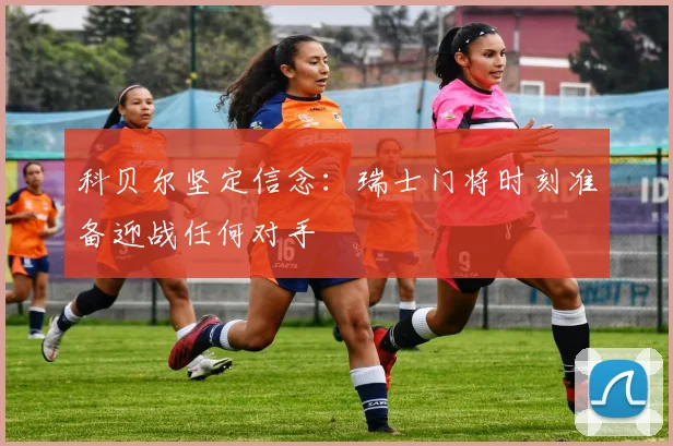科贝尔坚定信念：瑞士门将时刻准备迎战任何对手