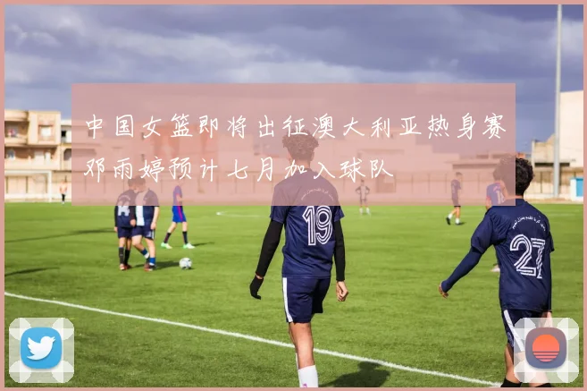 中国女篮即将出征澳大利亚热身赛邓雨婷预计七月加入球队