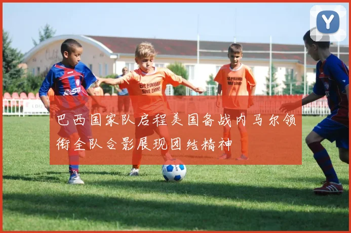 巴西国家队启程美国备战内马尔领衔全队合影展现团结精神
