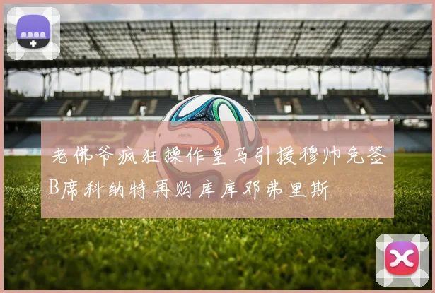 老佛爷疯狂操作皇马引援穆帅免签B席科纳特再购库库邓弗里斯