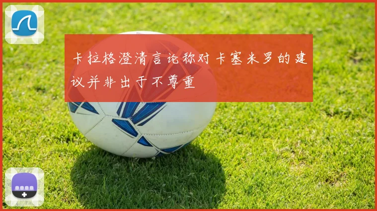 卡拉格澄清言论称对卡塞米罗的建议并非出于不尊重