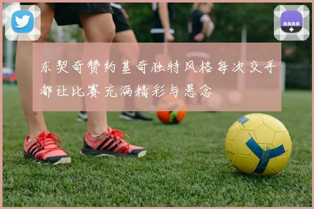 东契奇赞约基奇独特风格每次交手都让比赛充满精彩与悬念