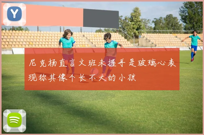尼克杨直言文班未握手是玻璃心表现称其像个长不大的小孩