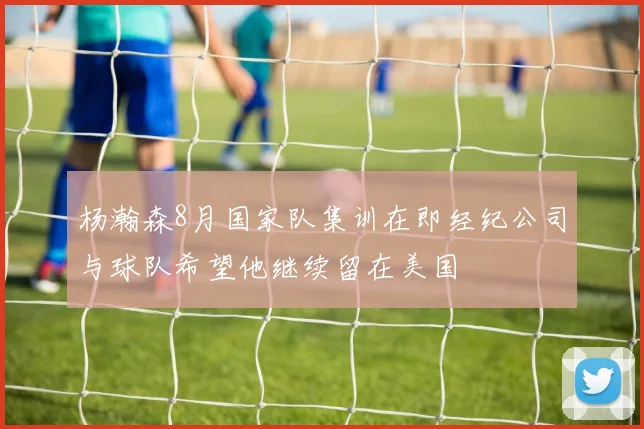 杨瀚森8月国家队集训在即经纪公司与球队希望他继续留在美国