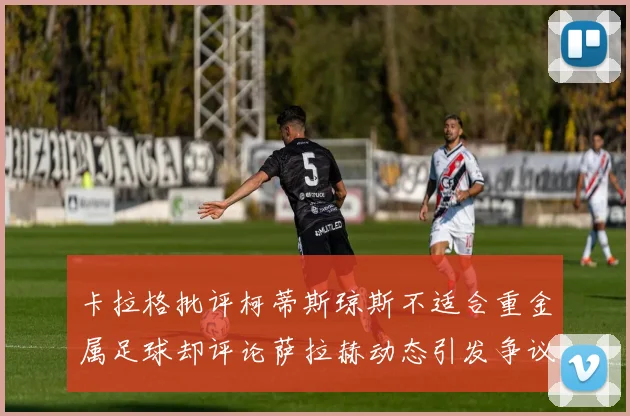 卡拉格批评柯蒂斯琼斯不适合重金属足球却评论萨拉赫动态引发争议