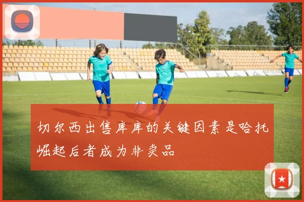 切尔西出售库库的关键因素是哈托崛起后者成为非卖品