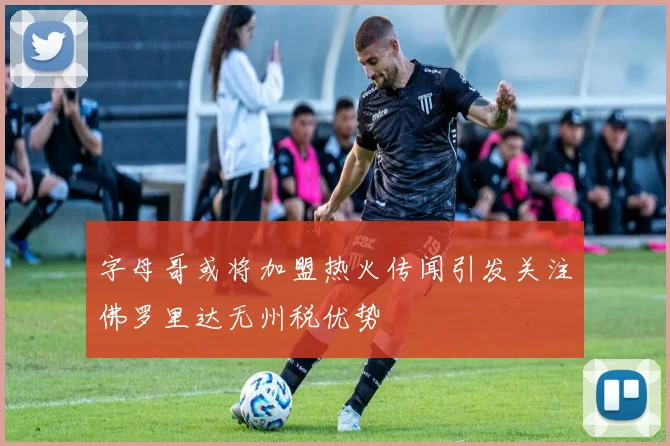 字母哥或将加盟热火传闻引发关注佛罗里达无州税优势
