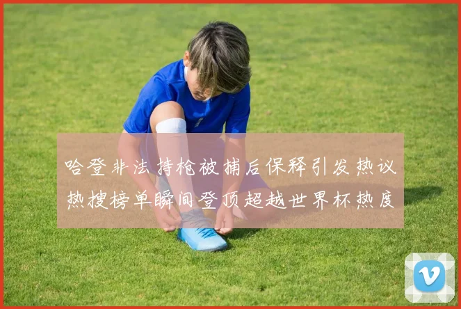 哈登非法持枪被捕后保释引发热议热搜榜单瞬间登顶超越世界杯热度