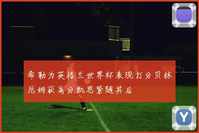希勒为英格兰世界杯表现打分贝林厄姆获高分凯恩紧随其后