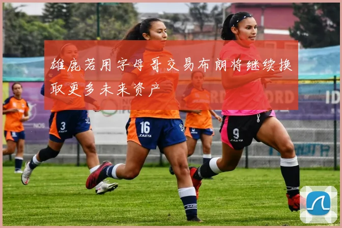 雄鹿若用字母哥交易布朗将继续换取更多未来资产