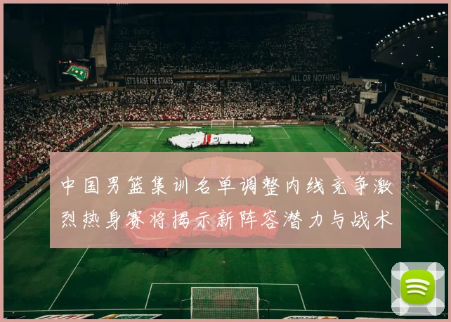 中国男篮集训名单调整内线竞争激烈热身赛将揭示新阵容潜力与战术布局