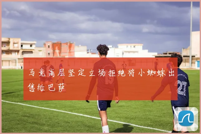 马竞高层坚定立场拒绝将小蜘蛛出售给巴萨