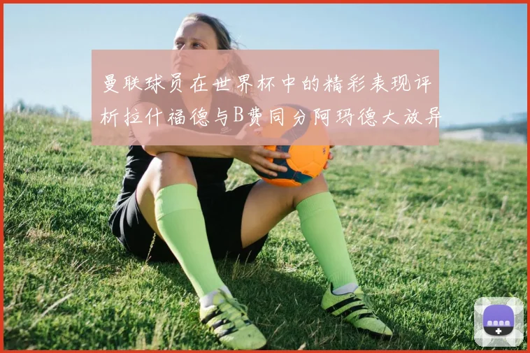 曼联球员在世界杯中的精彩表现评析拉什福德与B费同分阿玛德大放异彩