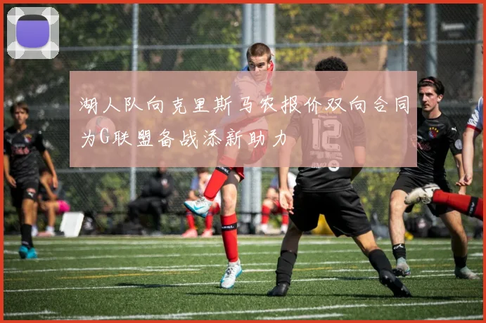 湖人队向克里斯马农报价双向合同为G联盟备战添新助力