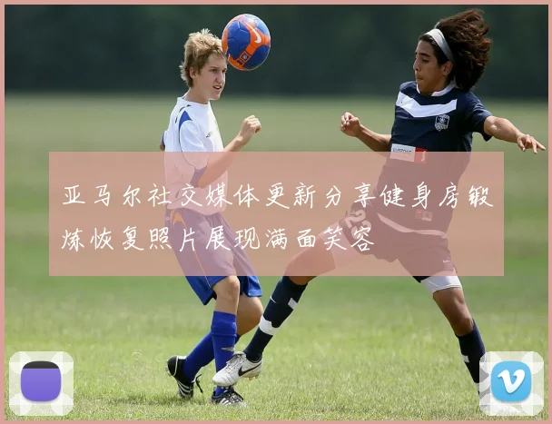 亚马尔社交媒体更新分享健身房锻炼恢复照片展现满面笑容