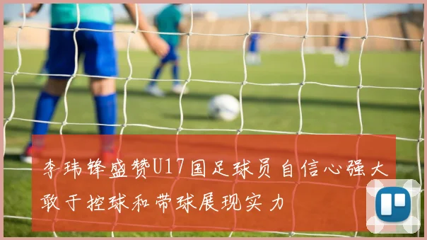 李玮锋盛赞U17国足球员自信心强大敢于控球和带球展现实力