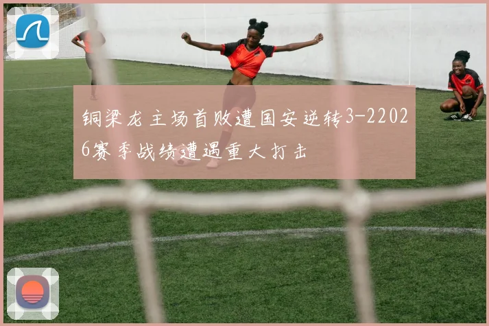 铜梁龙主场首败遭国安逆转3-22026赛季战绩遭遇重大打击