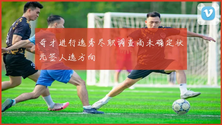 奇才进行选秀尽职调查尚未确定状元签人选方向