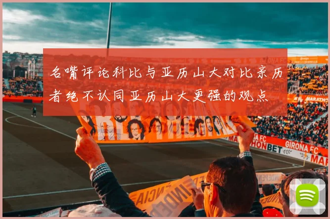 名嘴评论科比与亚历山大对比亲历者绝不认同亚历山大更强的观点