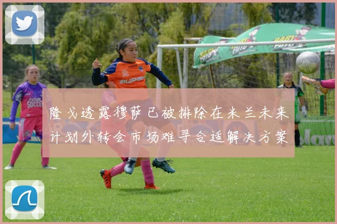 隆戈透露穆萨已被排除在米兰未来计划外转会市场难寻合适解决方案