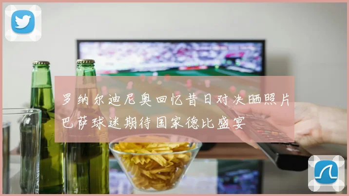 罗纳尔迪尼奥回忆昔日对决晒照片巴萨球迷期待国家德比盛宴