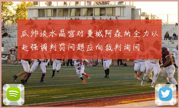 瓜帅谈水晶宫对曼城阿森纳全力以赴强调判罚问题应向裁判询问
