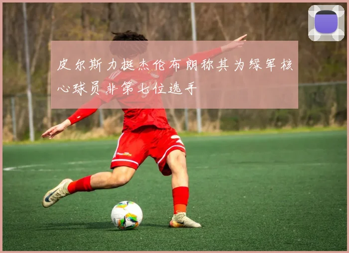 皮尔斯力挺杰伦布朗称其为绿军核心球员非第七位选手