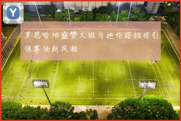 罗恩哈珀盛赞文班与迪伦搭档将引领赛场新风潮