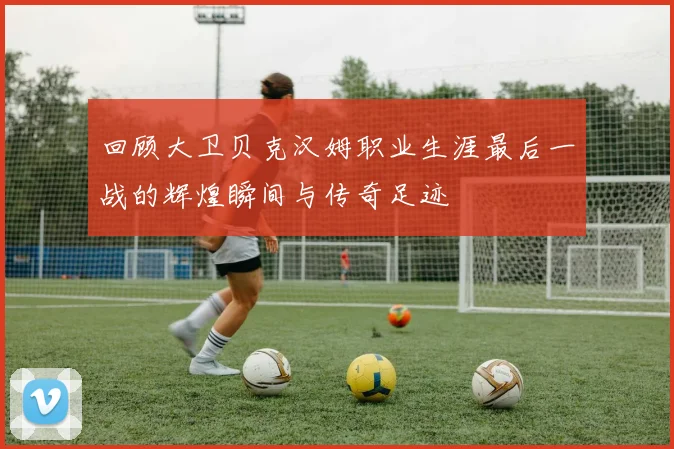 回顾大卫贝克汉姆职业生涯最后一战的辉煌瞬间与传奇足迹