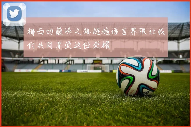 梅西的巅峰之路超越语言界限让我们共同享受这份荣耀