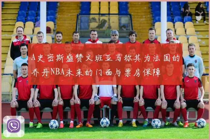 A史密斯盛赞文班亚马称其为法国的乔丹NBA未来的门面与票房保障