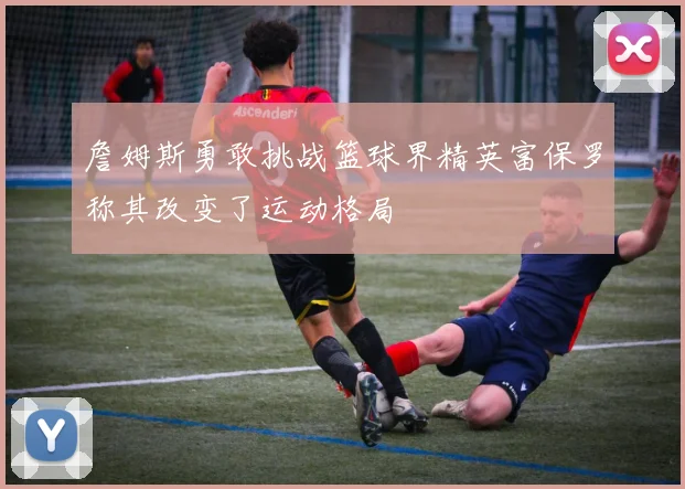 詹姆斯勇敢挑战篮球界精英富保罗称其改变了运动格局