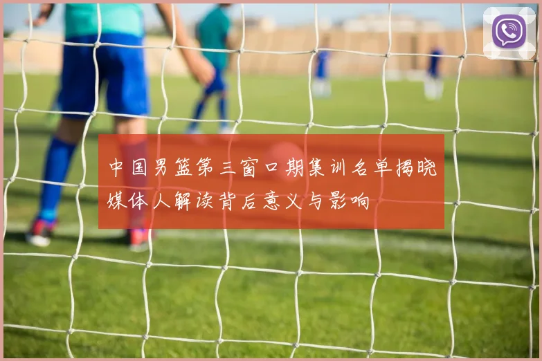 中国男篮第三窗口期集训名单揭晓媒体人解读背后意义与影响