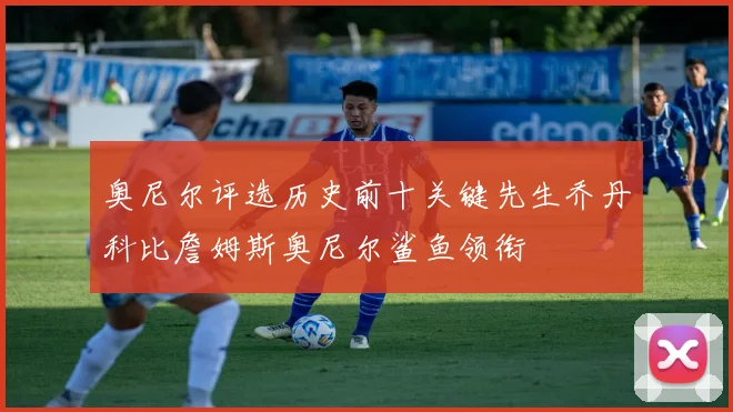 奥尼尔评选历史前十关键先生乔丹科比詹姆斯奥尼尔鲨鱼领衔