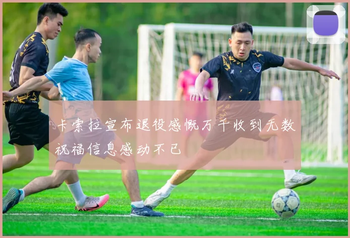 卡索拉宣布退役感慨万千收到无数祝福信息感动不已